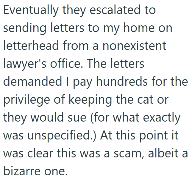 Eventually they escalated to sending letters to my home on letterhead from a nonexistent lawyer's office. The letters demanded I pay hundreds for the privilege of keeping the cat or they would sue (for what exactly was unspecified.) At this point it was clear this was a scam, albeit a bizarre one.