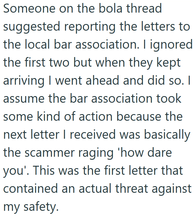 Someone on the bola thread suggested reporting the letters to the local bar association. I ignored the first two but when they kept arriving I went ahead and did so. I assume the bar association took some kind of action because the next letter I received was basically the scammer raging 'how dare you'. This was the first letter that contained an actual threat against my safety.