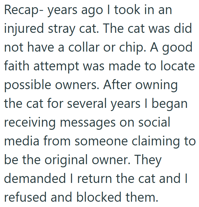 Recap- years ago I took in an injured stray cat. The cat was did not have a collar or chip. A good faith attempt was made to locate possible owners. After owning the cat for several years I began receiving messages on social media from someone claiming to be the original owner. They demanded I return the cat and I refused and blocked them.