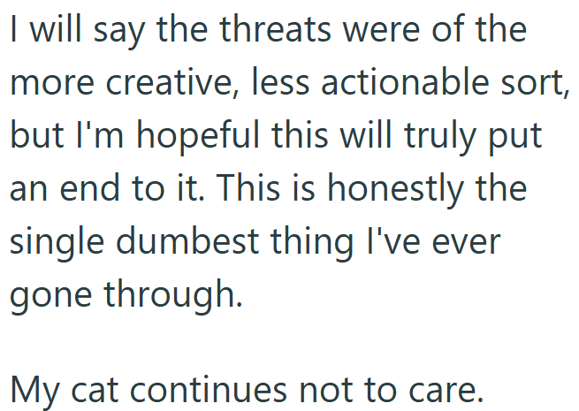 I will say the threats were of the more creative, less actionable sort, but I'm hopeful this will truly put an end to it. This is honestly the single dumbest thing I've ever gone through. My cat continues not to care.
