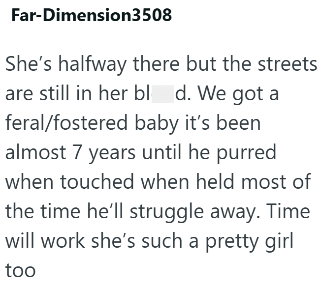 Far-Dimension3508 She's halfway there but the streets are still in her bl d. We got a feral/fostered baby it's been almost 7 years until he purred when touched when held most of the time he'll struggle away. Time will work she's such a pretty girl too