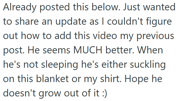 Already posted this below. Just wanted to share an update as I couldn't figure out how to add this video my previous post. He seems MUCH better. When he's not sleeping he's either suckling on this blanket or my shirt. Hope he doesn't grow out of it :)