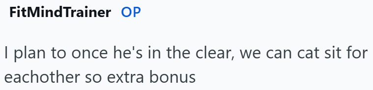 FitMindTrainer OP I plan to once he's in the clear, we can cat sit for eachother so extra bonus