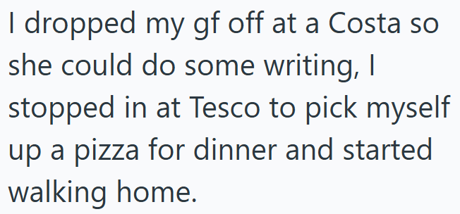 I dropped my gf off at a Costa so she could do some writing, I stopped in at Tesco to pick myself up a pizza for dinner and started walking home.