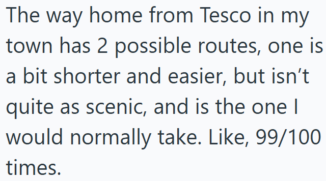 The way home from Tesco in my town has 2 possible routes, one is a bit shorter and easier, but isn't quite as scenic, and is the one I would normally take. Like, 99/100 times.