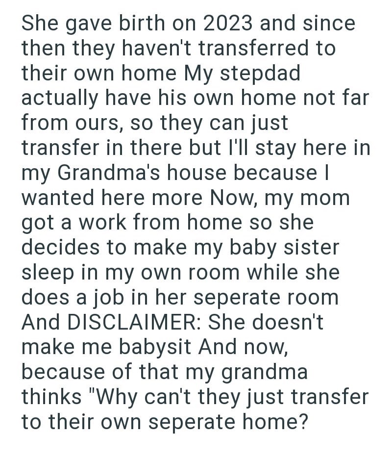 She gave birth on 2023 and since then they haven't transferred to their own home My stepdad actually have his own home not far from ours, so they can just transfer in there but I'll stay here in my Grandma's house because | wanted here more Now, my mom got a work from home so she decides to make my baby sister sleep in my own room while she does a job in her seperate room And DISCLAIMER: She doesn't make me babysit And now, because of that my grandma thinks "Why can't they just transfer to their