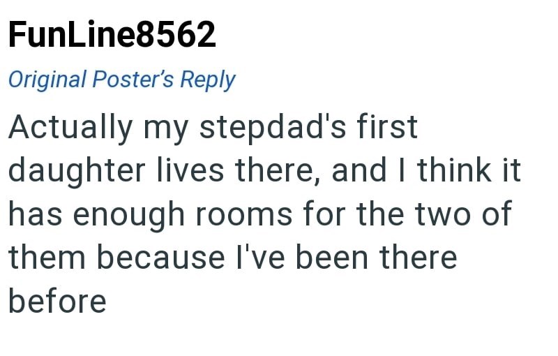 FunLine8562 Original Poster's Reply Actually my stepdad's first daughter lives there, and I think it has enough rooms for the two of them because I've been there before