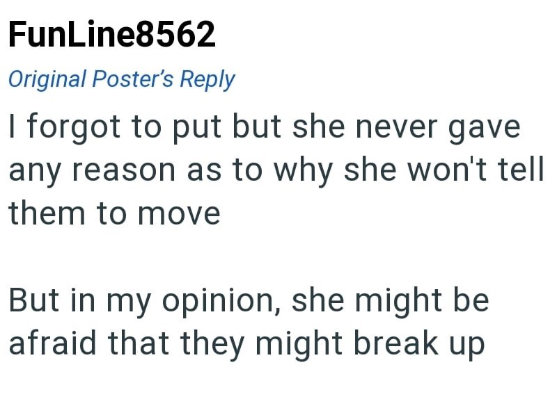FunLine8562 Original Poster's Reply I forgot to put but she never gave any reason as to why she won't tell them to move But in my opinion, she might be afraid that they might break up