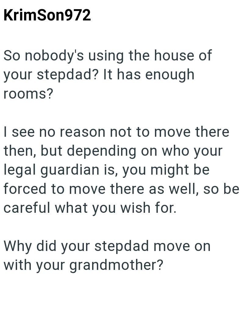 KrimSon972 So nobody's using the house of your stepdad? It has enough rooms? I see no reason not to move there then, but depending on who your legal guardian is, you might be forced to move there as well, so be careful what you wish for. Why did your stepdad move on with your grandmother?