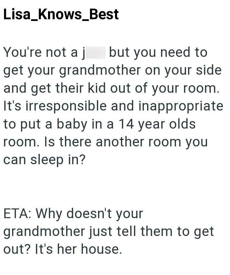 Lisa_Knows Best You're not a j but you need to get your grandmother on your side and get their kid out of your room. It's irresponsible and inappropriate to put a baby in a 14 year olds room. Is there another room you can sleep in? ETA: Why doesn't your grandmother just tell them to get out? It's her house.