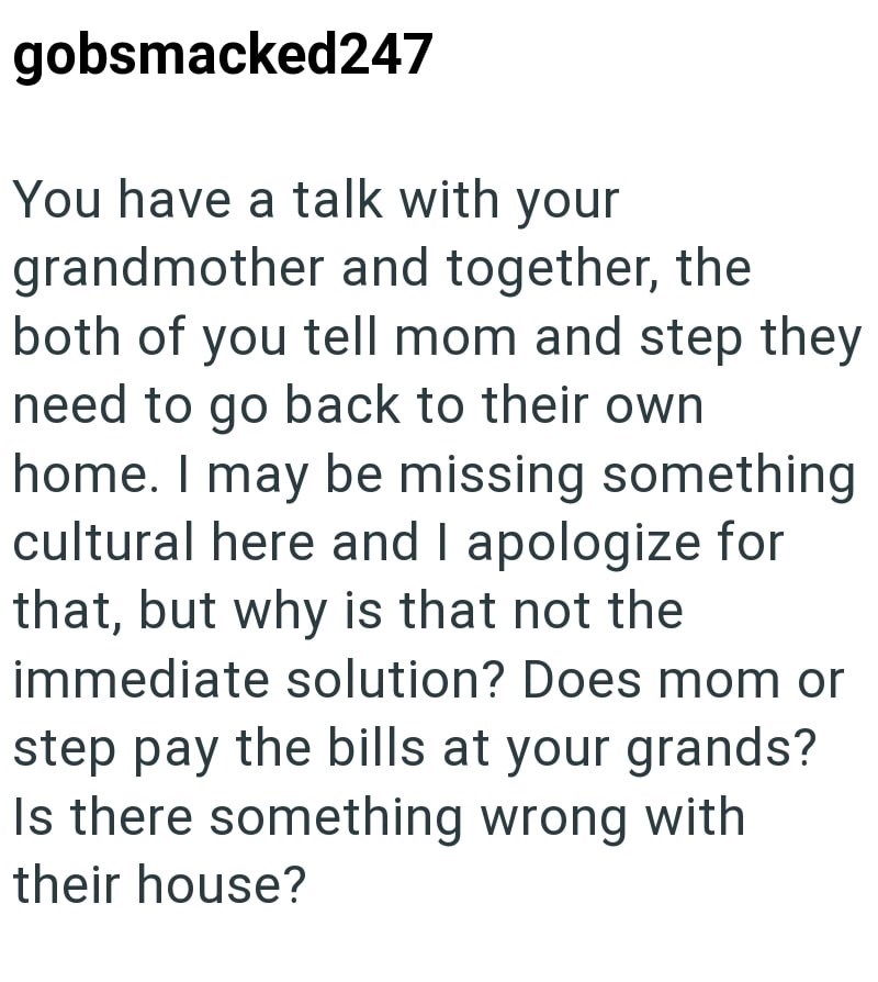 gobsmacked247 You have a talk with your grandmother and together, the both of you tell mom and step they need to go back to their own home. I may be missing something cultural here and I apologize for that, but why is that not the immediate solution? Does mom or step pay the bills at your grands? Is there something wrong with their house?