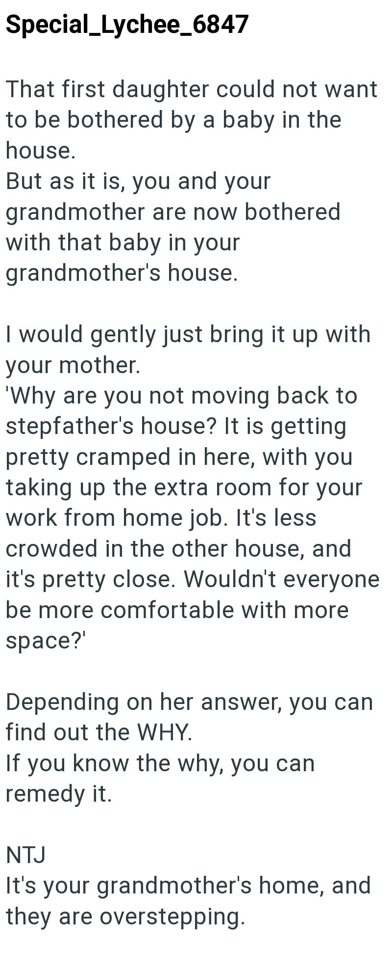 Special_Lychee_6847 That first daughter could not want to be bothered by a baby in the house. But as it is, you and your grandmother are now bothered with that baby in your grandmother's house. I would gently just bring it up with your mother. 'Why are you not moving back to stepfather's house? It is getting pretty cramped in here, with you taking up the extra room for your work from home job. It's less crowded in the other house, and it's pretty close. Wouldn't everyone be more comfortable with