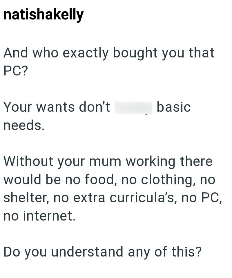 natishakelly And who exactly bought you that PC? Your wants don't basic needs. Without your mum working there would be no food, no clothing, no shelter, no extra curricula's, no PC, no internet. Do you understand any of this?