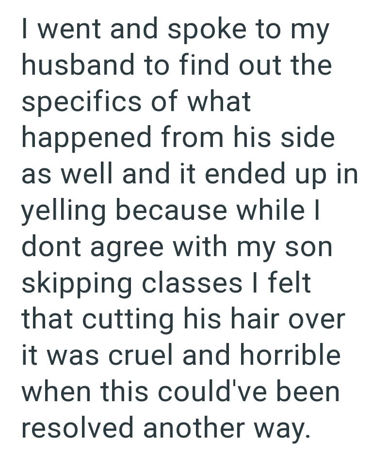 I went and spoke to my husband to find out the specifics of what happened from his side as well and it ended up in yelling because while I dont agree with my son skipping classes I felt that cutting his hair over it was cruel and horrible when this could've been resolved another way.