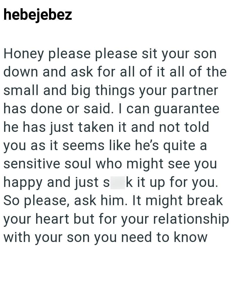 hebejebez Honey please please sit your son down and ask for all of it all of the small and big things your partner has done or said. I can guarantee he has just taken it and not told you as it seems like he's quite a sensitive soul who might see you happy and just s k it up for you. So please, ask him. It might break your heart but for your relationship with your son you need to know