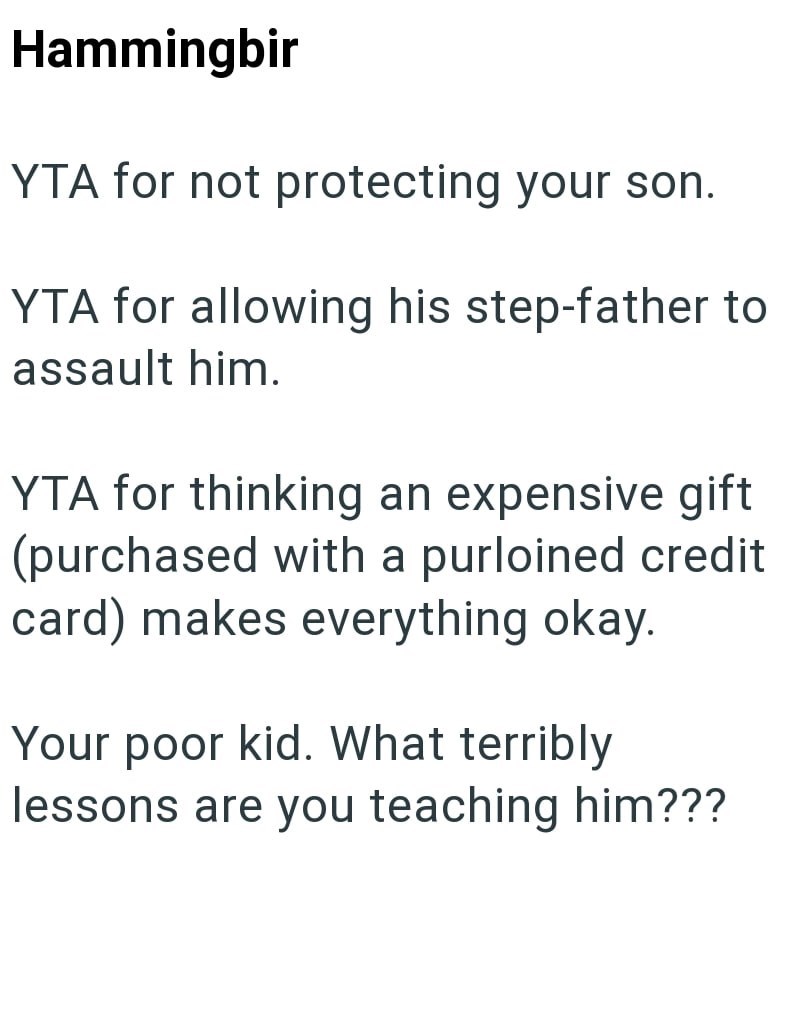 Hammingbir YTA for not protecting your son. YTA for allowing his step-father to assault him. YTA for thinking an expensive gift (purchased with a purloined credit card) makes everything okay. Your poor kid. What terribly lessons are you teaching him???