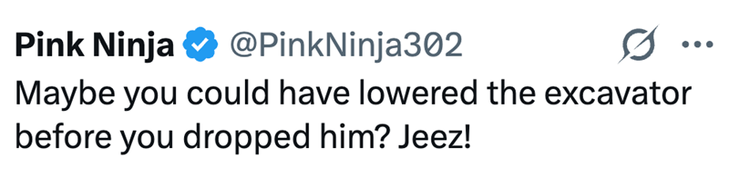 Pink Ninja @PinkNinja302 Maybe you could have lowered the excavator before you dropped him? Jeez!