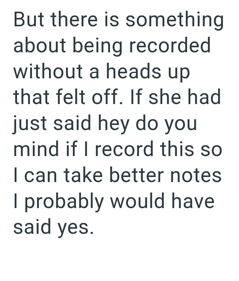 But there is something about being recorded without a heads up that felt off. If she had just said hey do you mind if I record this so I can take better notes I probably would have said yes.