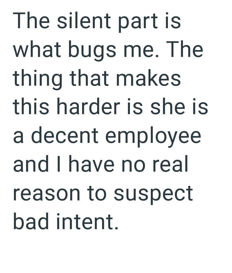 The silent part is what bugs me. The thing that makes this harder is she is a decent employee and I have no real reason to suspect bad intent.