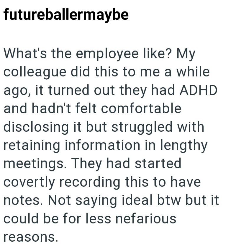 futureballermaybe What's the employee like? My colleague did this to me a while ago, it turned out they had ADHD and hadn't felt comfortable disclosing it but struggled with retaining information in lengthy meetings. They had started covertly recording this to have notes. Not saying ideal btw but it could be for less nefarious reasons.