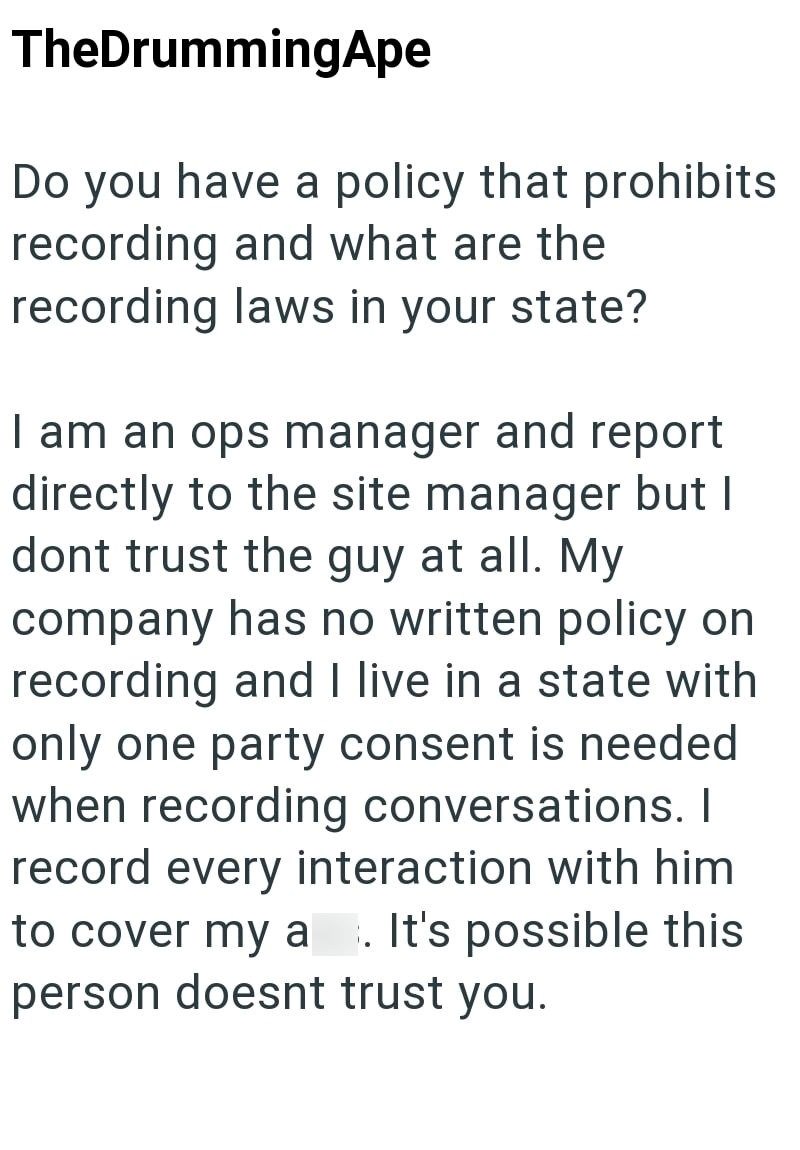 TheDrummingApe Do you have a policy that prohibits recording and what are the recording laws in your state? I am an ops manager and report directly to the site manager but I dont trust the guy at all. My company has no written policy on recording and I live in a state with only one party consent is needed when recording conversations. I record every interaction with him to cover my a . It's possible this person doesnt trust you.