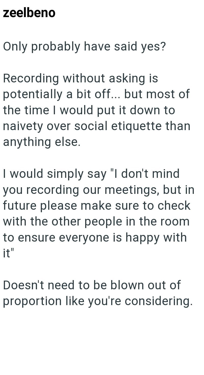zeelbeno Only probably have said yes? Recording without asking is potentially a bit off... but most of the time I would put it down to naivety over social etiquette than anything else. I would simply say "I don't mind you recording our meetings, but in future please make sure to check with the other people in the room to ensure everyone is happy with it" Doesn't need to be blown out of proportion like you're considering.
