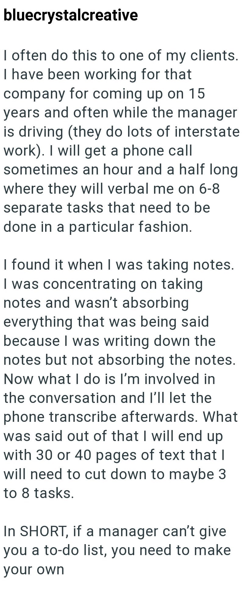 bluecrystalcreative I often do this to one of my clients. I have been working for that company for coming up on 15 years and often while the manager is driving (they do lots of interstate work). I will get a phone call sometimes an hour and a half long where they will verbal me on 6-8 separate tasks that need to be done in a particular fashion. I found it when I was taking notes. I was concentrating on taking notes and wasn't absorbing everything that was being said because I was writing down th