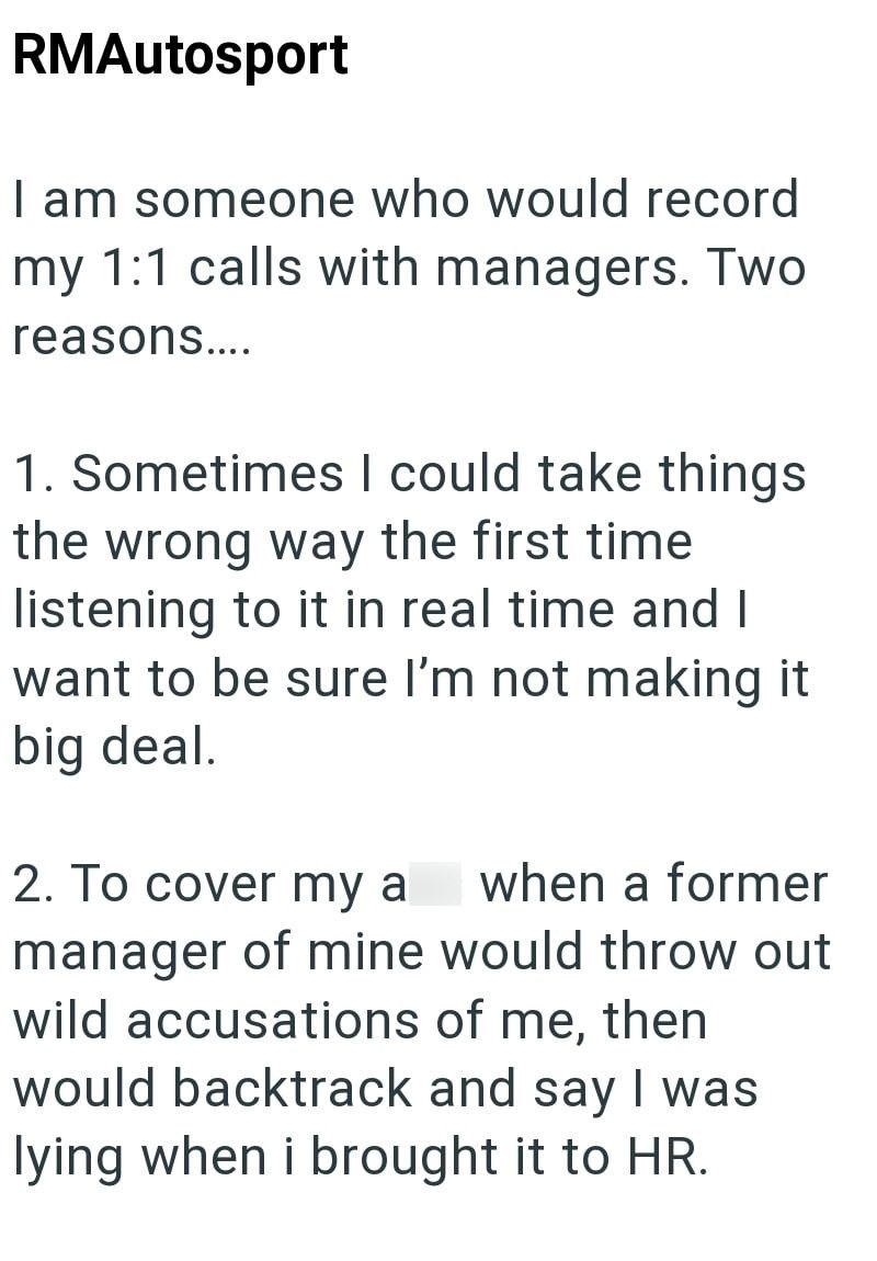 RMAutosport I am someone who would record my 1:1 calls with managers. Two reasons.... 1. Sometimes I could take things the wrong way the first time listening to it in real time and I want to be sure I'm not making it big deal. 2. To cover my a when a former manager of mine would throw out wild accusations of me, then would backtrack and say I was lying when i brought it to HR.