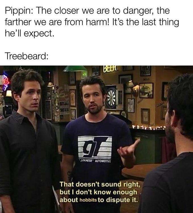 Pippin: The closer we are to danger, the farther we are from harm! It's the last thing he'll expect. Treebeard: BEER SPANESE AUTOMOTIVE That doesn't sound right, but I don't know enough about hobbits to dispute it.