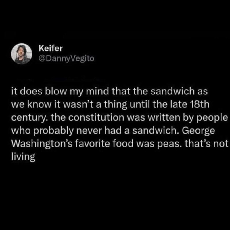 Keifer @DannyVegito it does blow my mind that the sandwich as we know it wasn't a thing until the late 18th century. the constitution was written by people who probably never had a sandwich. George Washington's favorite food was peas. that's not living