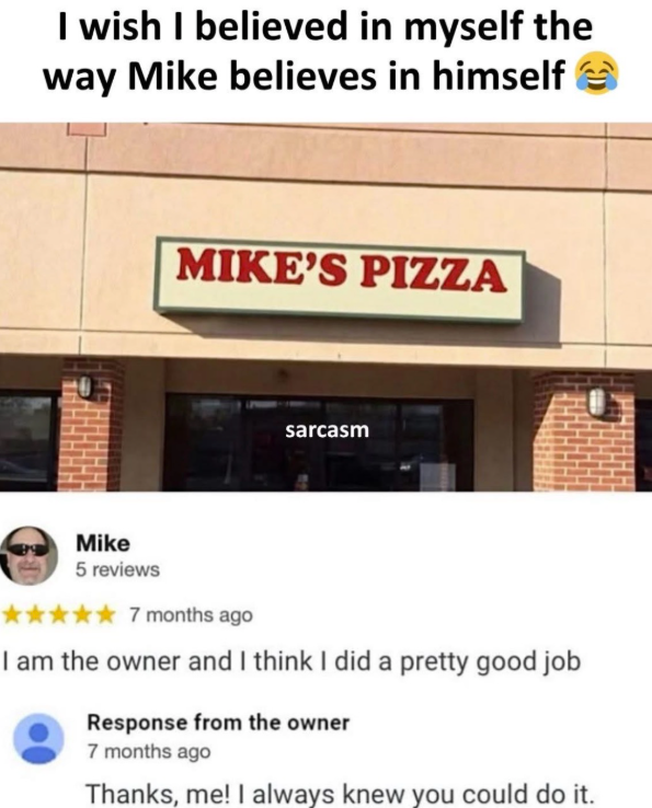 I wish I believed in myself the way Mike believes in himself MIKE'S PIZZA sarcasm Mike 5 reviews 7 months ago I am the owner and I think I did a pretty good job Response from the owner 7 months ago Thanks, me! I always knew you could do it.