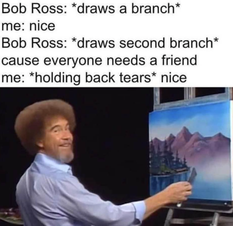 Bob Ross: *draws a branch* me: nice Bob Ross: *draws second branch* cause everyone needs a friend me: *holding back tears* nice