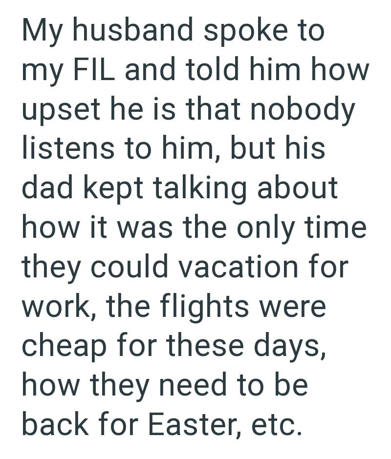 My husband spoke to my FIL and told him how upset he is that nobody listens to him, but his dad kept talking about how it was the only time they could vacation for work, the flights were cheap for these days, how they need to be back for Easter, etc.