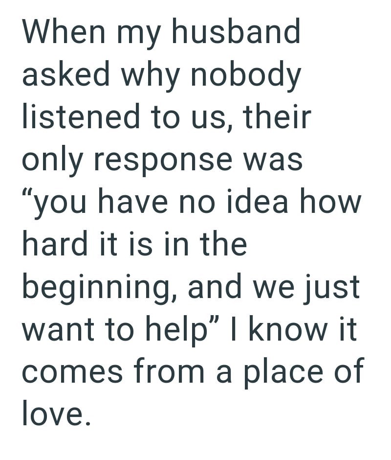When my husband asked why nobody listened to us, their only response was "you have no idea how hard it is in the beginning, and we just want to help" I know it comes from a place of love.