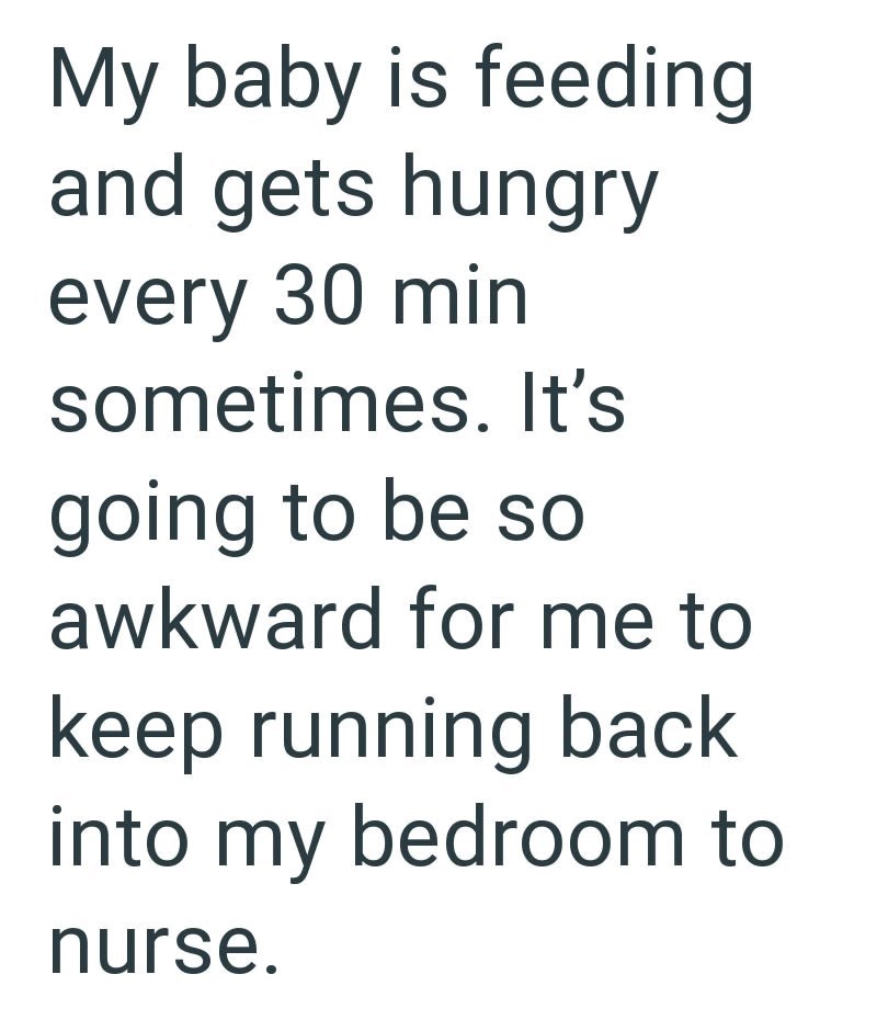 My baby is feeding and gets hungry every 30 min sometimes. It's going to be so awkward for me to keep running back into my bedroom to nurse.