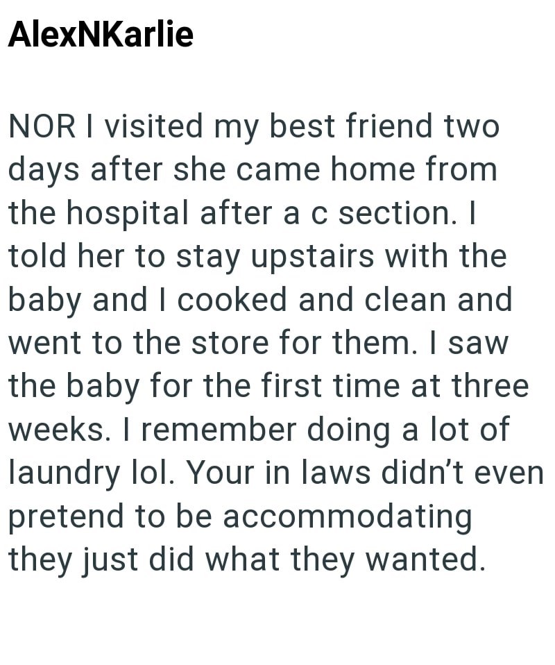 AlexNKarlie NOR I visited my best friend two days after she came home from the hospital after a c section. I told her to stay upstairs with the baby and I cooked and clean and went to the store for them. I saw the baby for the first time at three weeks. I remember doing a lot of laundry lol. Your in laws didn't even pretend to be accommodating they just did what they wanted.