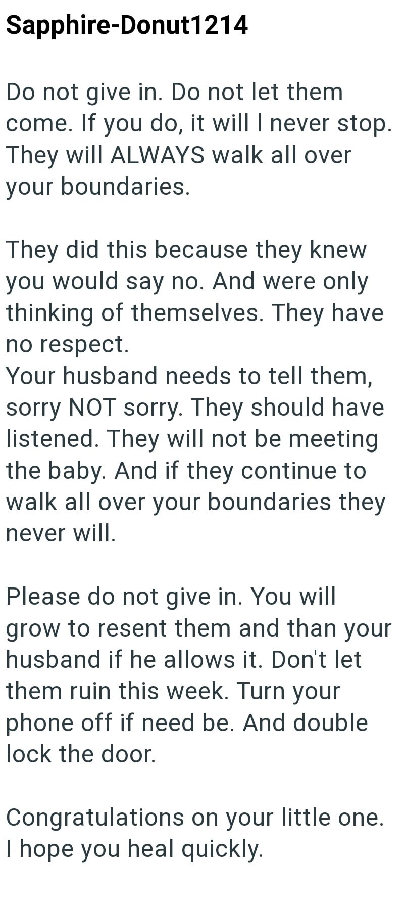 Sapphire-Donut1214 Do not give in. Do not let them come. If you do, it will I never stop. They will ALWAYS walk all over your boundaries. They did this because they knew you would say no. And were only thinking of themselves. They have no respect. Your husband needs to tell them, sorry NOT sorry. They should have listened. They will not be meeting the baby. And if they continue to walk all over your boundaries they never will. Please do not give in. You will grow to resent them and than your hus