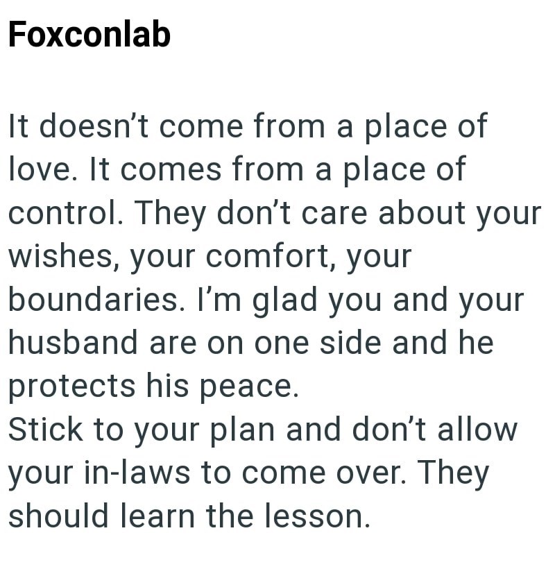 Foxconlab It doesn't come from a place of love. It comes from a place of control. They don't care about your wishes, your comfort, your boundaries. I'm glad you and your husband are on one side and he protects his peace. Stick to your plan and don't allow your in-laws to come over. They should learn the lesson.