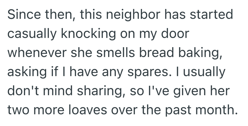 Since then, this neighbor has started casually knocking on my door whenever she smells bread baking, asking if I have any spares. I usually don't mind sharing, so I've given her two more loaves over the past month.
