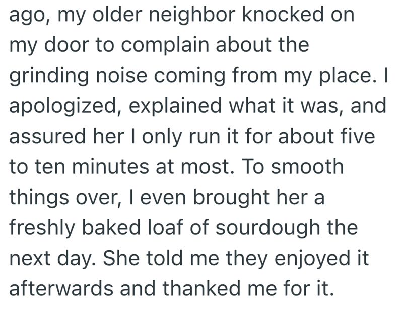 ago, my older neighbor knocked on my door to complain about the grinding noise coming from my place. I apologized, explained what it was, and assured her I only run it for about five to ten minutes at most. To smooth things over, I even brought her a freshly baked loaf of sourdough the next day. She told me they enjoyed it afterwards and thanked me for it.