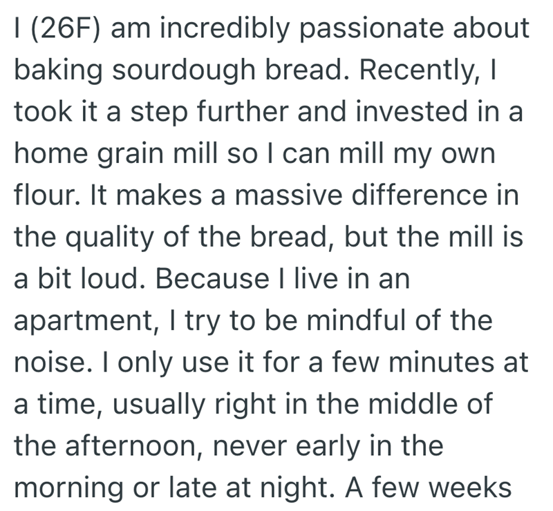 I (26F) am incredibly passionate about baking sourdough bread. Recently, I took it a step further and invested in a home grain mill so I can mill my own flour. It makes a massive difference in the quality of the bread, but the mill is a bit loud. Because I live in an apartment, I try to be mindful of the noise. I only use it for a few minutes at a time, usually right in the middle of the afternoon, never early in the morning or late at night. A few weeks