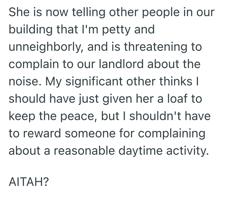 She is now telling other people in our building that I'm petty and unneighborly, and is threatening to complain to our landlord about the noise. My significant other thinks I should have just given her a loaf to keep the peace, but I shouldn't have to reward someone for complaining about a reasonable daytime activity. AITAH?