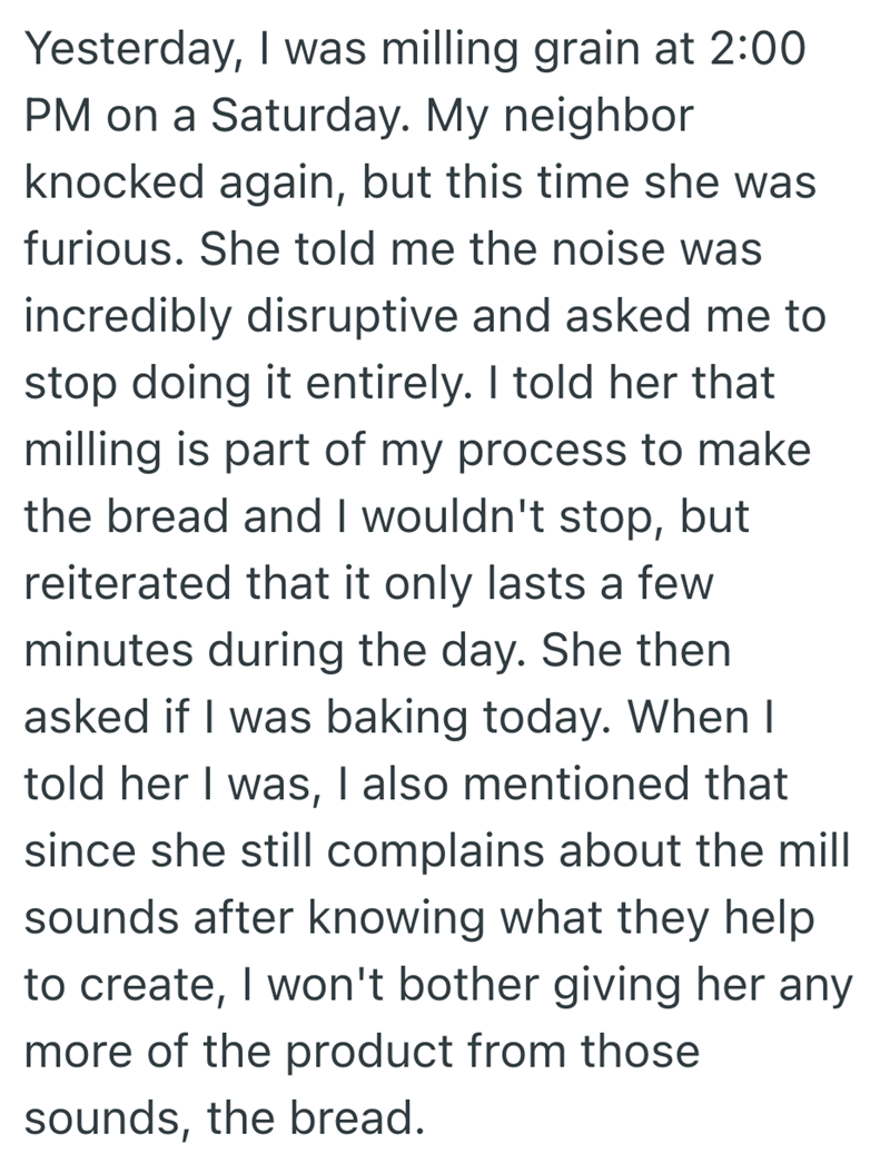 Yesterday, I was milling grain at 2:00 PM on a Saturday. My neighbor knocked again, but this time she was furious. She told me the noise was incredibly disruptive and asked me to stop doing it entirely. I told her that milling is part of my process to make the bread and I wouldn't stop, but reiterated that it only lasts a few minutes during the day. She then asked if I was baking today. When I told her I was, I also mentioned that since she still complains about the mill sounds after knowing wha