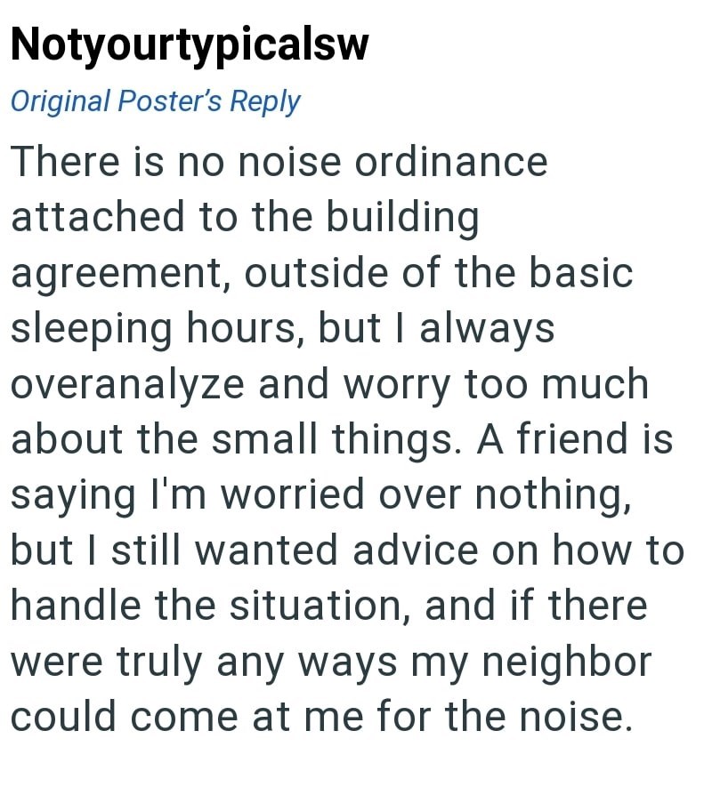 Notyourtypicalsw Original Poster's Reply There is no noise ordinance attached to the building agreement, outside of the basic sleeping hours, but I always overanalyze and worry too much about the small things. A friend is saying I'm worried over nothing, but I still wanted advice on how to handle the situation, and if there were truly any ways my neighbor could come at me for the noise.