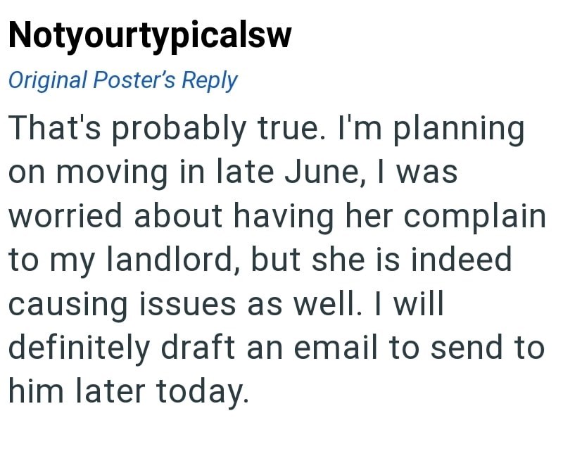 Notyourtypicalsw Original Poster's Reply That's probably true. I'm planning on moving in late June, I was worried about having her complain to my landlord, but she is indeed causing issues as well. I will definitely draft an email to send to him later today.