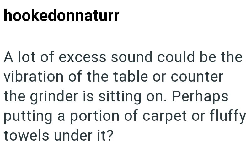 hookedonnaturr A lot of excess sound could be the vibration of the table or counter the grinder is sitting on. Perhaps putting a portion of carpet or fluffy towels under it?