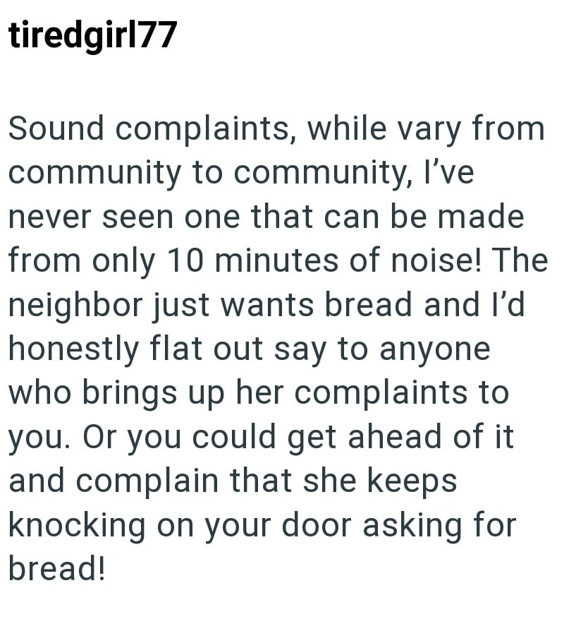 tiredgirl77 Sound complaints, while vary from community to community, I've never seen one that can be made from only 10 minutes of noise! The neighbor just wants bread and I'd honestly flat out say to anyone who brings up her complaints to you. Or you could get ahead of it and complain that she keeps knocking on your door asking for bread!