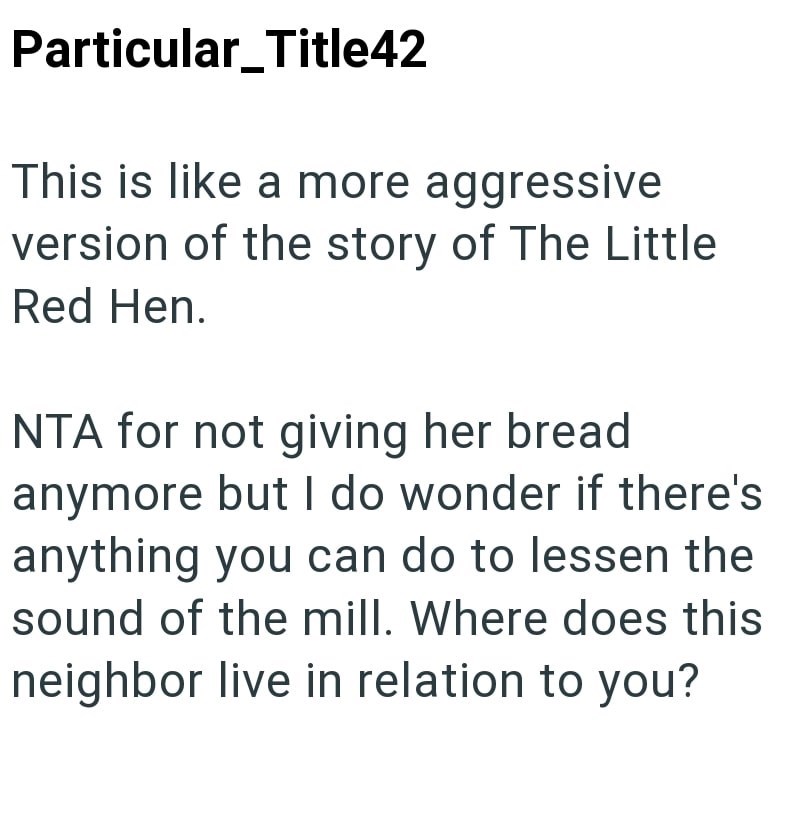 Particular_Title42 This is like a more aggressive version of the story of The Little Red Hen. NTA for not giving her bread anymore but I do wonder if there's anything you can do to lessen the sound of the mill. Where does this neighbor live in relation to you?