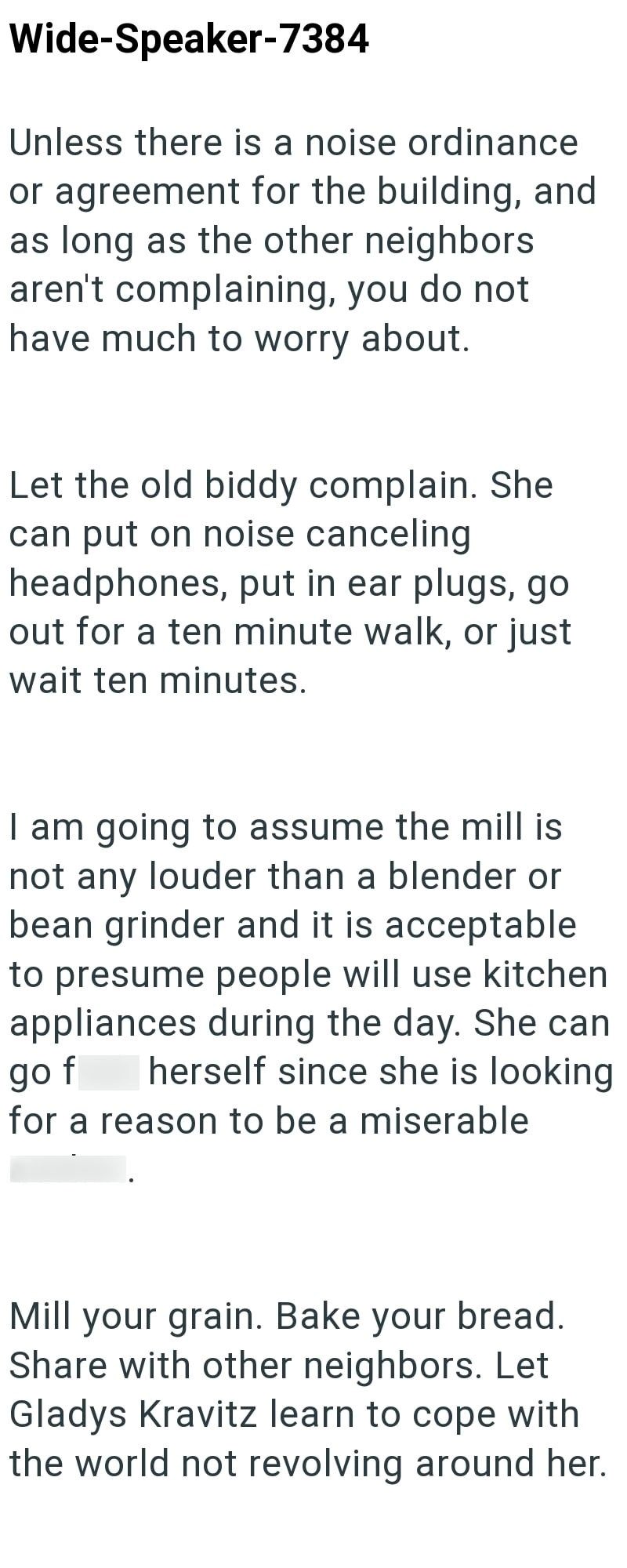 Wide-Speaker-7384 Unless there is a noise ordinance or agreement for the building, and as long as the other neighbors aren't complaining, you do not have much to worry about. Let the old biddy complain. She can put on noise canceling headphones, put in ear plugs, go out for a ten minute walk, or just wait ten minutes. I am going to assume the mill is not any louder than a blender or bean grinder and it is acceptable to presume people will use kitchen appliances during the day. She can go f herse