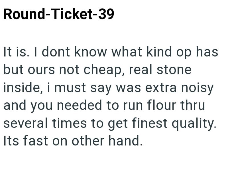Round-Ticket-39 It is. I dont know what kind op has but ours not cheap, real stone inside, i must say was extra noisy and you needed to run flour thru several times to get finest quality. Its fast on other hand.